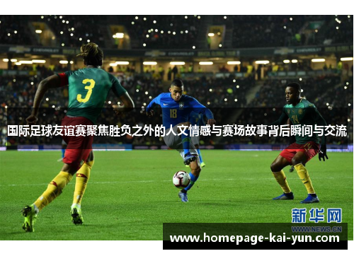 国际足球友谊赛聚焦胜负之外的人文情感与赛场故事背后瞬间与交流