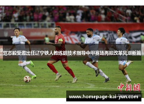 范志毅受邀出任辽宁铁人教练组技术指导中甲赛场再掀改革风潮新篇